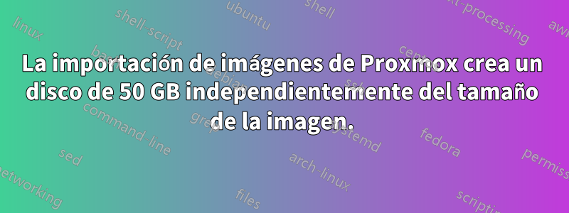 La importación de imágenes de Proxmox crea un disco de 50 GB independientemente del tamaño de la imagen.