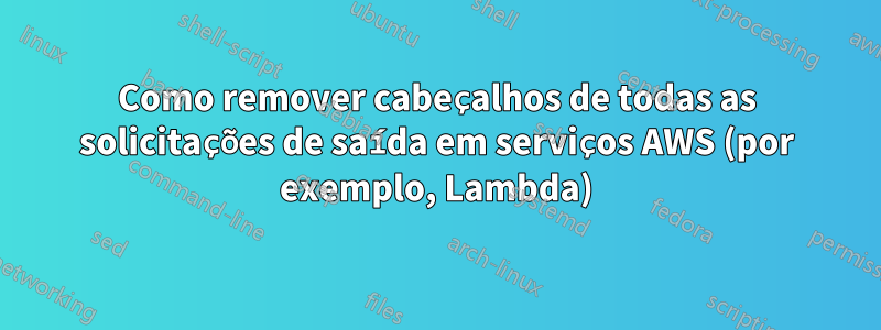 Como remover cabeçalhos de todas as solicitações de saída em serviços AWS (por exemplo, Lambda)