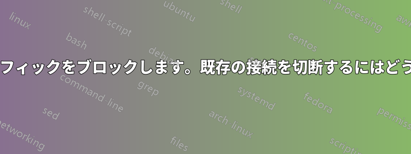 特定の国からのトラフィックをブロックします。既存の接続を切断するにはどうすればよいですか?