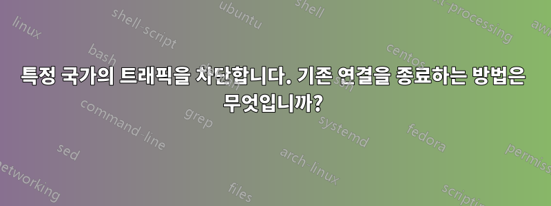 특정 국가의 트래픽을 차단합니다. 기존 연결을 종료하는 방법은 무엇입니까?