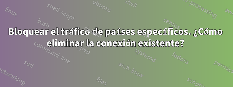 Bloquear el tráfico de países específicos. ¿Cómo eliminar la conexión existente?