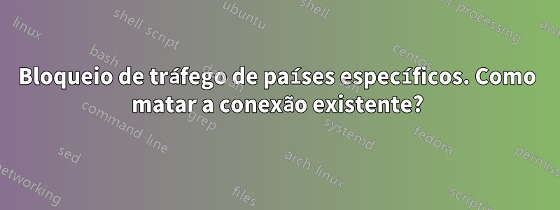 Bloqueio de tráfego de países específicos. Como matar a conexão existente?