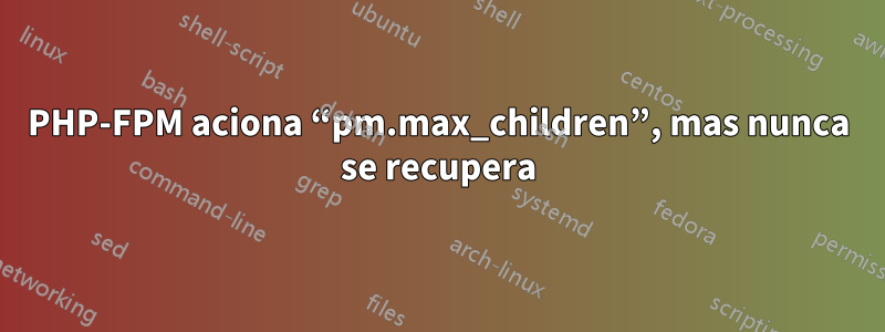 PHP-FPM aciona “pm.max_children”, mas nunca se recupera