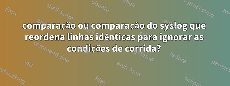 comparação ou comparação do syslog que reordena linhas idênticas para ignorar as condições de corrida?