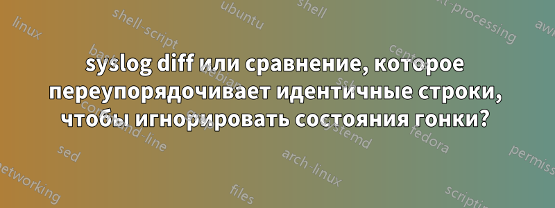 syslog diff или сравнение, которое переупорядочивает идентичные строки, чтобы игнорировать состояния гонки?