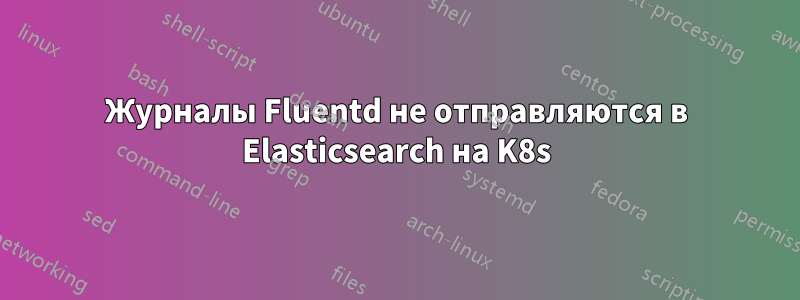 Журналы Fluentd не отправляются в Elasticsearch на K8s