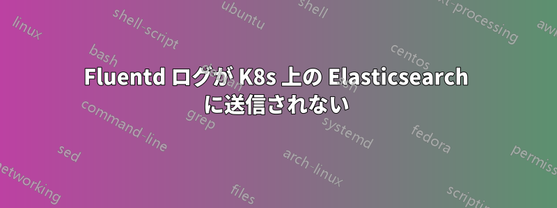 Fluentd ログが K8s 上の Elasticsearch に送信されない