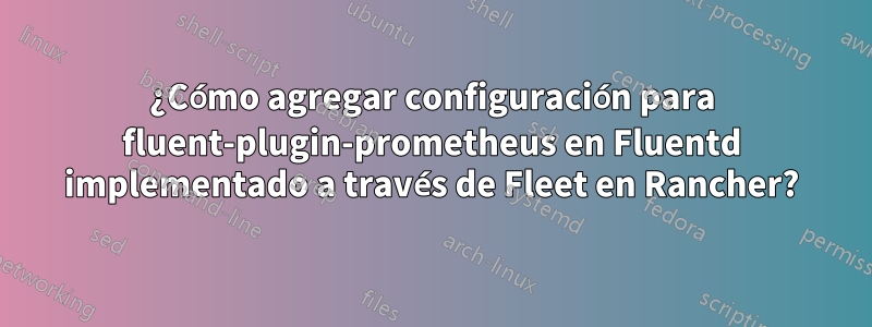 ¿Cómo agregar configuración para fluent-plugin-prometheus en Fluentd implementado a través de Fleet en Rancher?