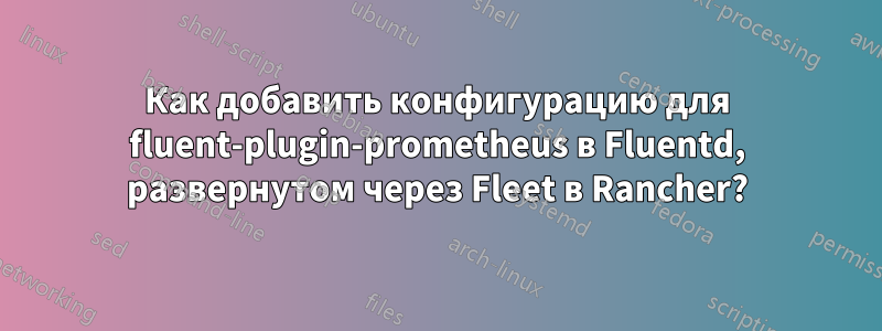 Как добавить конфигурацию для fluent-plugin-prometheus в Fluentd, развернутом через Fleet в Rancher?