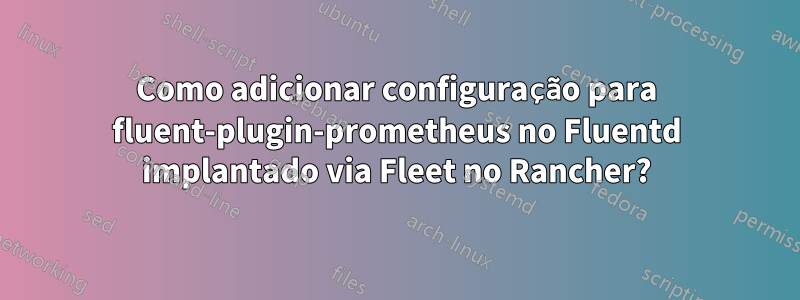 Como adicionar configuração para fluent-plugin-prometheus no Fluentd implantado via Fleet no Rancher?