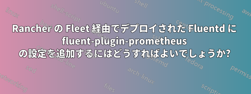 Rancher の Fleet 経由でデプロイされた Fluentd に fluent-plugin-prometheus の設定を追加するにはどうすればよいでしょうか?