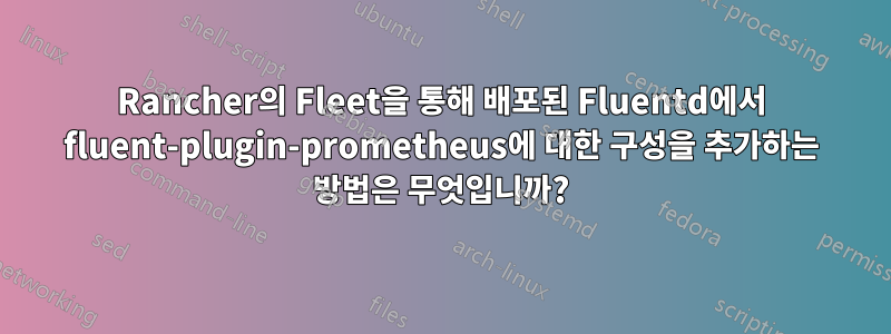 Rancher의 Fleet을 통해 배포된 Fluentd에서 fluent-plugin-prometheus에 대한 구성을 추가하는 방법은 무엇입니까?