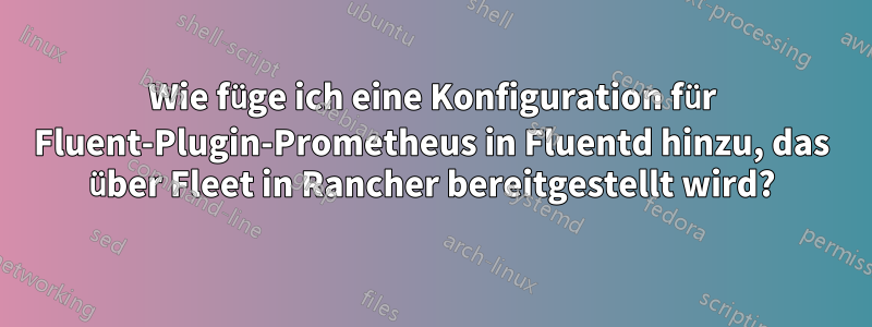 Wie füge ich eine Konfiguration für Fluent-Plugin-Prometheus in Fluentd hinzu, das über Fleet in Rancher bereitgestellt wird?