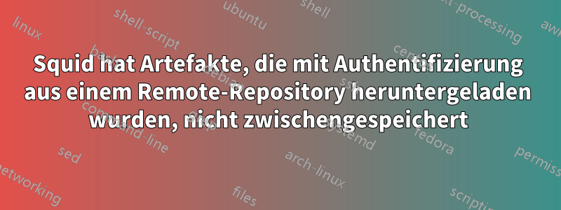 Squid hat Artefakte, die mit Authentifizierung aus einem Remote-Repository heruntergeladen wurden, nicht zwischengespeichert