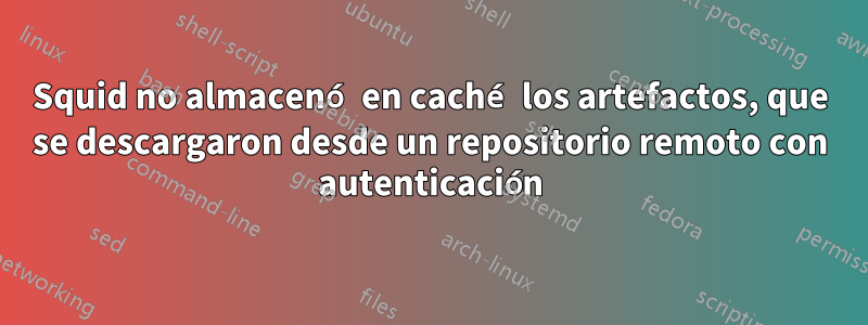 Squid no almacenó en caché los artefactos, que se descargaron desde un repositorio remoto con autenticación