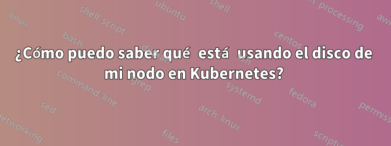 ¿Cómo puedo saber qué está usando el disco de mi nodo en Kubernetes?