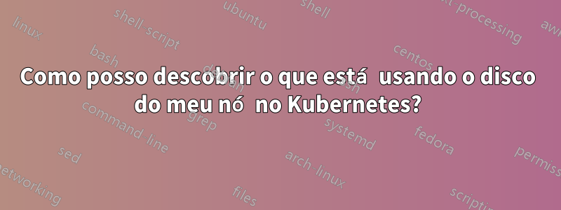 Como posso descobrir o que está usando o disco do meu nó no Kubernetes?