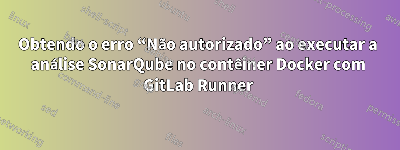 Obtendo o erro “Não autorizado” ao executar a análise SonarQube no contêiner Docker com GitLab Runner