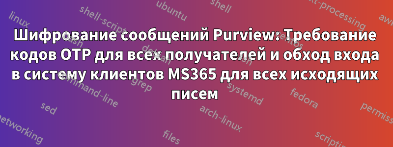 Шифрование сообщений Purview: Требование кодов OTP для всех получателей и обход входа в систему клиентов MS365 для всех исходящих писем