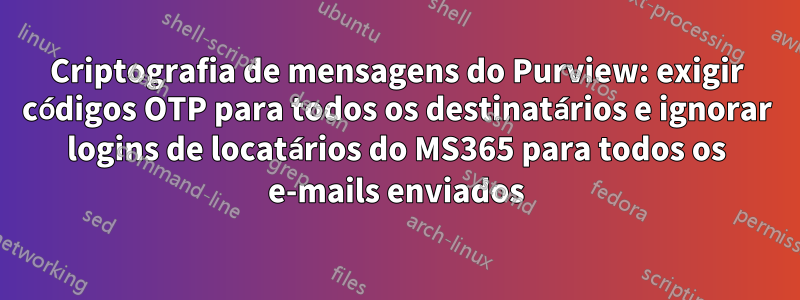 Criptografia de mensagens do Purview: exigir códigos OTP para todos os destinatários e ignorar logins de locatários do MS365 para todos os e-mails enviados