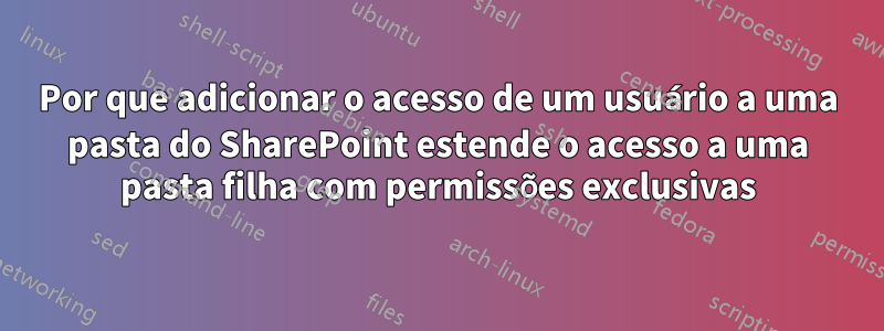 Por que adicionar o acesso de um usuário a uma pasta do SharePoint estende o acesso a uma pasta filha com permissões exclusivas