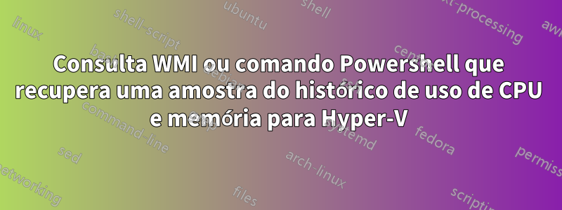 Consulta WMI ou comando Powershell que recupera uma amostra do histórico de uso de CPU e memória para Hyper-V