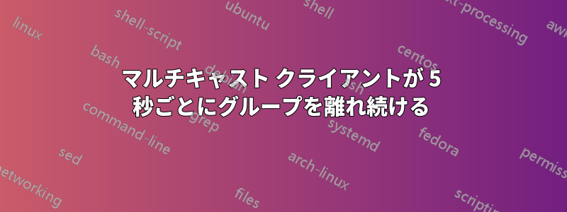 マルチキャスト クライアントが 5 秒ごとにグループを離れ続ける