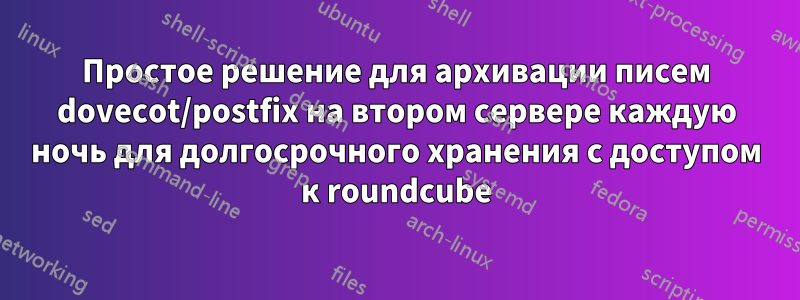 Простое решение для архивации писем dovecot/postfix на втором сервере каждую ночь для долгосрочного хранения с доступом к roundcube
