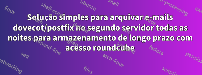 Solução simples para arquivar e-mails dovecot/postfix no segundo servidor todas as noites para armazenamento de longo prazo com acesso roundcube