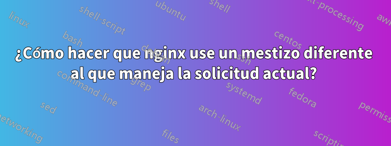 ¿Cómo hacer que nginx use un mestizo diferente al que maneja la solicitud actual?