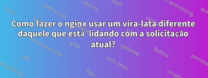 Como fazer o nginx usar um vira-lata diferente daquele que está lidando com a solicitação atual?