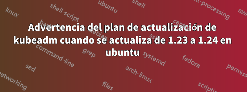 Advertencia del plan de actualización de kubeadm cuando se actualiza de 1.23 a 1.24 en ubuntu