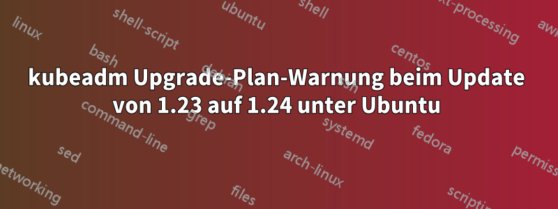 kubeadm Upgrade-Plan-Warnung beim Update von 1.23 auf 1.24 unter Ubuntu