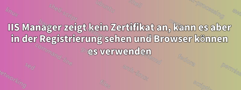IIS Manager zeigt kein Zertifikat an, kann es aber in der Registrierung sehen und Browser können es verwenden