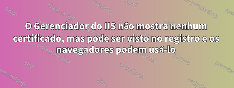 O Gerenciador do IIS não mostra nenhum certificado, mas pode ser visto no registro e os navegadores podem usá-lo