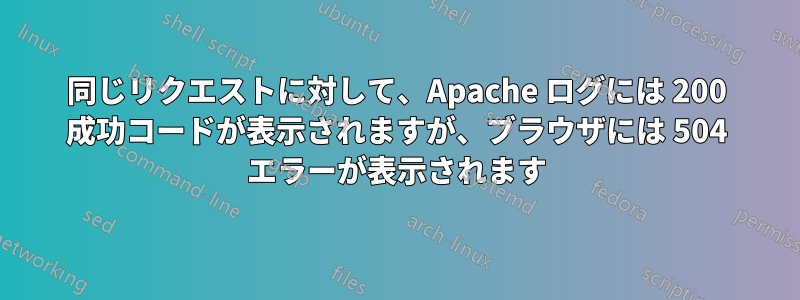 同じリクエストに対して、Apache ログには 200 成功コードが表示されますが、ブラウザには 504 エラーが表示されます