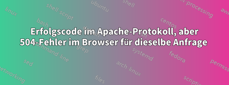 200 Erfolgscode im Apache-Protokoll, aber 504-Fehler im Browser für dieselbe Anfrage