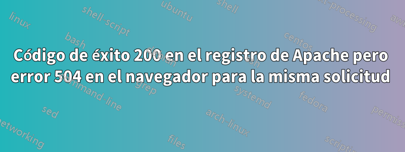 Código de éxito 200 en el registro de Apache pero error 504 en el navegador para la misma solicitud