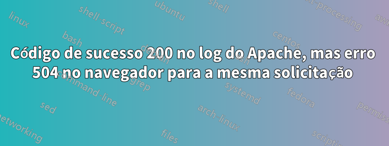 Código de sucesso 200 no log do Apache, mas erro 504 no navegador para a mesma solicitação