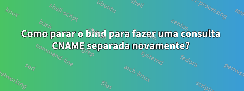 Como parar o bind para fazer uma consulta CNAME separada novamente?