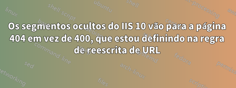 Os segmentos ocultos do IIS 10 vão para a página 404 em vez de 400, que estou definindo na regra de reescrita de URL