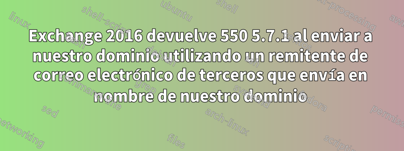 Exchange 2016 devuelve 550 5.7.1 al enviar a nuestro dominio utilizando un remitente de correo electrónico de terceros que envía en nombre de nuestro dominio