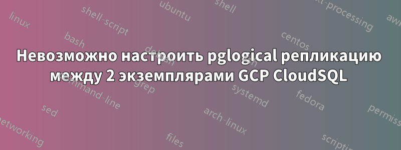 Невозможно настроить pglogical репликацию между 2 экземплярами GCP CloudSQL