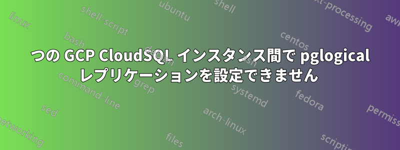 2 つの GCP CloudSQL インスタンス間で pglogical レプリケーションを設定できません