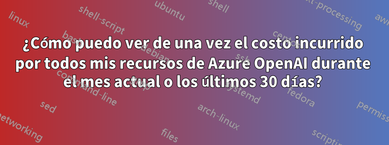 ¿Cómo puedo ver de una vez el costo incurrido por todos mis recursos de Azure OpenAI durante el mes actual o los últimos 30 días?