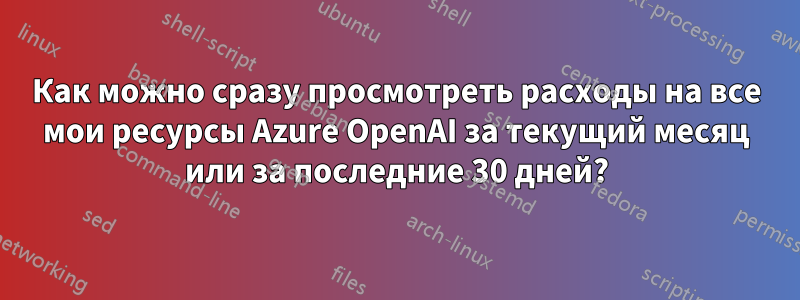 Как можно сразу просмотреть расходы на все мои ресурсы Azure OpenAI за текущий месяц или за последние 30 дней?