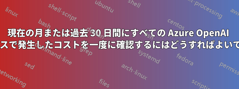 現在の月または過去 30 日間にすべての Azure OpenAI リソースで発生したコストを一度に確認するにはどうすればよいですか?