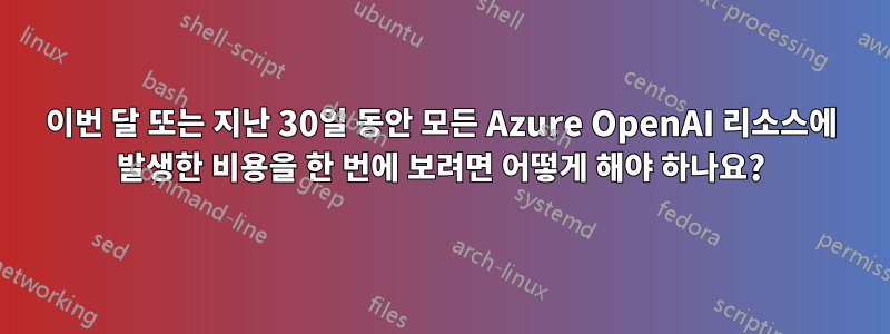 이번 달 또는 지난 30일 동안 모든 Azure OpenAI 리소스에 발생한 비용을 한 번에 보려면 어떻게 해야 하나요?