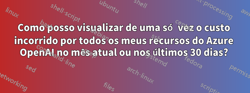 Como posso visualizar de uma só vez o custo incorrido por todos os meus recursos do Azure OpenAI no mês atual ou nos últimos 30 dias?