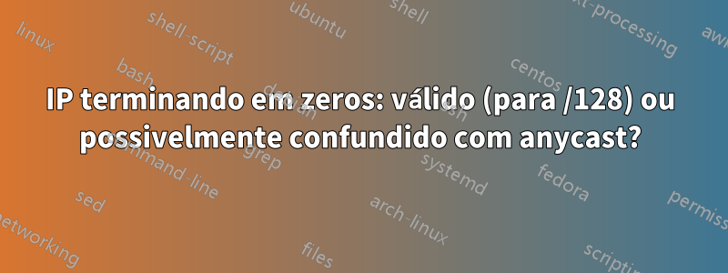 IP terminando em zeros: válido (para /128) ou possivelmente confundido com anycast?